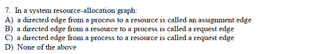 7. In a system resource-allocation graph:
A) a directed edge from a process to a resource is called an assignment edge
B) a directed edge from a resource to a process is called a request edge
C) a directed edge from a process to a resource is called a request edge
D) None of the above
