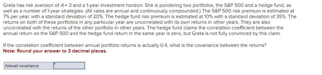 Greta has risk aversion of A = 3 and a 1-year investment horizon. She is pondering two portfolios, the S&P 500 and a hedge fund, as
well as a number of 1-year strategies. (All rates are annual and continuously compounded.) The S&P 500 risk premium is estimated at
7% per year with a standard deviation of 20%. The hedge fund risk premium is estimated at 10% with a standard deviation of 35%. The
returns on both of these portfolios in any particular year are uncorrelated with its own returns in other years. They are also
uncorrelated with the returns of the other portfolio in other years. The hedge fund claims the correlation coefficient between the
annual return on the S&P 500 and the hedge fund return in the same year is zero, but Greta is not fully convinced by this claim.
If the correlation coefficient between annual portfolio returns is actually 0.4, what is the covariance between the returns?
Note: Round your answer to 3 decimal places.
Annual covariance
