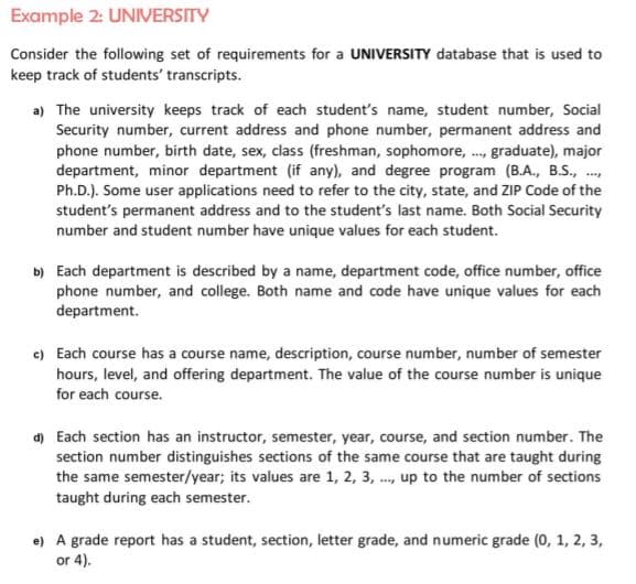 Example 2: UNIVERSITY
Consider the following set of requirements for a UNIVERSITY database that is used to
keep track of students' transcripts.
a) The university keeps track of each student's name, student number, Social
Security number, current address and phone number, permanent address and
phone number, birth date, sex, class (freshman, sophomore, ., graduate), major
department, minor department (if any), and degree program (B.A., B.S., .,
Ph.D.). Some user applications need to refer to the city, state, and ZIP Code of the
student's permanent address and to the student's last name. Both Social Security
number and student number have unique values for each student.
b) Each department is described by a name, department code, office number, office
phone number, and college. Both name and code have unique values for each
department.
c) Each course has a course name, description, course number, number of semester
hours, level, and offering department. The value of the course number is unique
for each course.
d) Each section has an instructor, semester, year, course, and section number. The
section number distinguishes sections of the same course that are taught during
the same semester/year; its values are 1, 2, 3, ., up to the number of sections
taught during each semester.
e) A grade report has a student, section, letter grade, and numeric grade (0, 1, 2, 3,
or 4).
