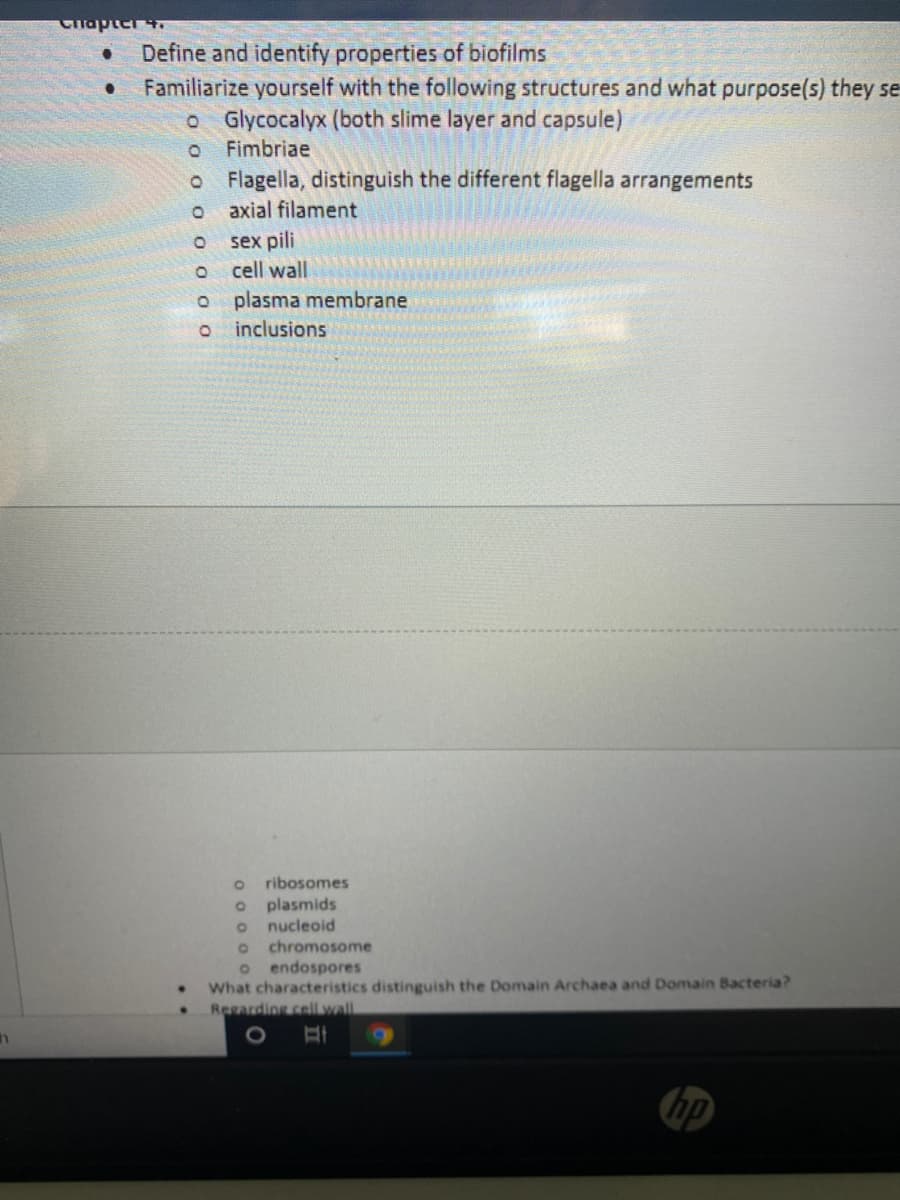 Clapter 4.
Define and identify properties of biofilms
Familiarize yourself with the following structures and what purpose(s) they se
o Glycocalyx (both slime layer and capsule)
Fimbriae
o Flagella, distinguish the different flagella arrangements
axial filament
sex pili
cell wall
plasma membrane
inclusions
ribosomes
plasmids
nucleoid
chromosome
o endospores
What characteristics distinguish the Domain Archaea and Domain Bacteria?
Regarding cellwall
hp
O o 0 O O 0 0 o
