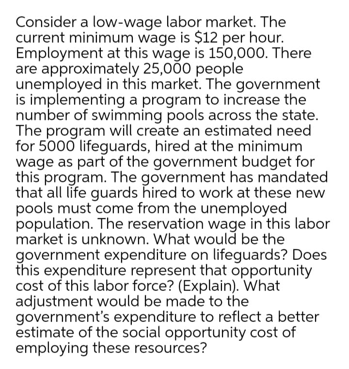 Consider a low-wage labor market. The
current minimum wage is $12 per hour.
Employment at this wage is 150,000. There
are approximately 25,000 people
unemployed in this market. The government
is implementing a program to increase the
number of swimming pools across the state.
The program will create an estimated need
for 5000 lifeguards, hired at the minimum
wage as part of the government budget for
this program. The government has mandated
that all life guards hired to work at these new
pools must come from the unemployed
population. The reservation wage in this labor
market is unknown. What would be the
government expenditure on lifeguards? Does
this expenditure represent that opportunity
cost of this labor force? (Explain). What
adjustment would be made to the
government's expenditure to reflect a better
estimate of the social opportunity cost of
employing these resources?
