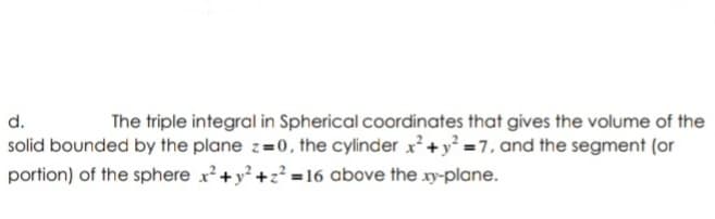 d.
The triple integral in Spherical coordinates that gives the volume of the
solid bounded by the plane z=0, the cylinder x +y = 7, and the segment (or
portion) of the sphere x+y +z? = 16 above the xy-plane.
