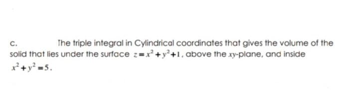 c.
The triple integral in Cylindrical coordinates that gives the volume of the
solid that lies under the surface z=x+y°+1, above the xy-plane, and inside
x²+y? =5.
