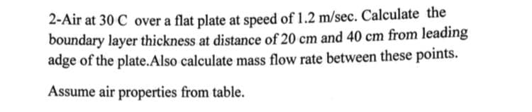 2-Air at 30 C over a flat plate at speed of 1.2 m/sec. Calculate the
boundary layer thickness at distance of 20 cm and 40 cm from leading
adge of the plate.Also calculate mass flow rate between these points.
Assume air properties from table.
