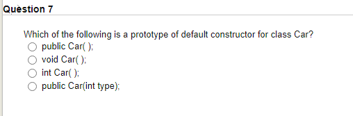 Question 7
Which of the following is a prototype of default constructor for class Car?
O public Car( );
O void Car( );
O int Car( );
O public Car(int type);

