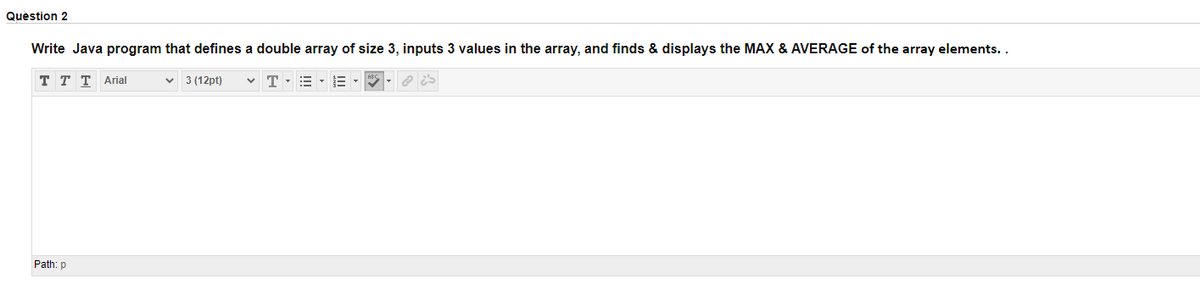 Quèstion 2
Write Java program that defines a double array of size 3, inputs 3 values in the array, and finds & displays the MAX & AVERAGE of the array elements..
ттT Arial
3 (12pt)
Path: p
