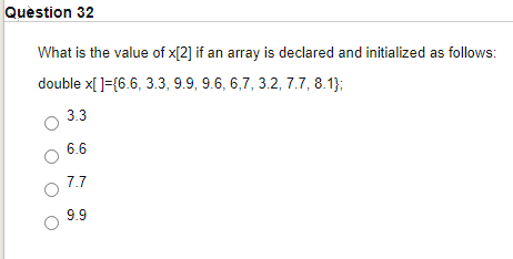 Quèstion 32
What is the value of x[2] if an array is declared and initialized as follows:
double x[ ]={6.6, 3.3, 9.9, 9.6, 6,7, 3.2, 7.7, 8.1);
3.3
6.6
7.7
9.9
