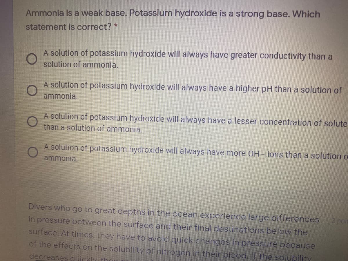 Ammonia is a weak base. Potassium hydroxide is a strong base. Which
statement is correct? *
A solution of potassium hydroxide will always have greater conductivity than a
solution of ammonia.
A solution of potassium hydroxide will always have a higher pH than a solution of
ammonia.
A solution of potassium hydroxide will always have a lesser concentration of solute
than a solution of ammonia.
A solution of potassium hydroxide will always have more OH- ions than a solution o
ammonia.
Divers who go to great depths in the ocean experience large differences
2 poi
in pressure between the surface and their final destinations below the
surface. At times, they have to avoid quick changes in pressure because
of the effects on the solubility of nitrogen in their blood. if the solubility
decreases quickly thon
