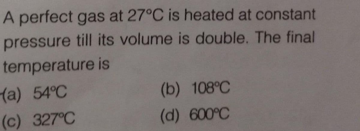 A perfect gas at 27°C is heated at constant
pressure till its volume is double. The final
temperature is
(a) 54°C
(b) 108°C
(c) 327°C
(d) 600°C
