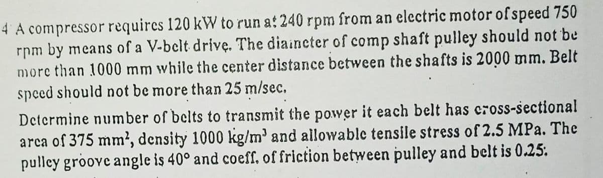 4 A compressor requires 120 kW to run at 240 rpm from an electric motor of speed 750
rpm by means of a V-belt drivę. The diaincter of comp shaft pulley should not be
more than 1000 mm while the center distance between the shafts is 2000 mm. Belt
speed should not be more than 25 m/sec.
Detcrmine number of belts to transmit the power it each belt has cross-sectional
arca of 375 mm', density 1000 kg/m' and allowable tensile stress of 2.5 MPa. The
pulley groove angle is 40° and coeff, of friction between pulley and belt is 0.25:
