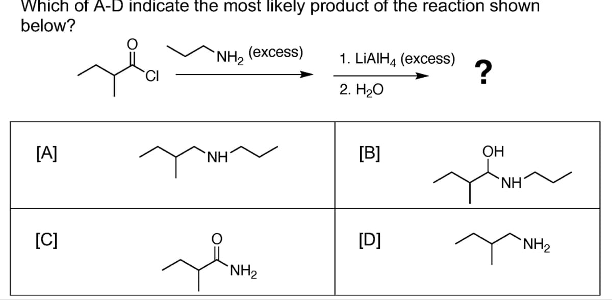 Which of A-D indicate the most likely product of the reaction shown
below?
`NH₂ (excess)
[A]
[C]
CI
ΝΗ
NH₂
1. LIAIH4 (excess)
2. H₂O
[B]
[D]
?
OH
J
NH
NH₂