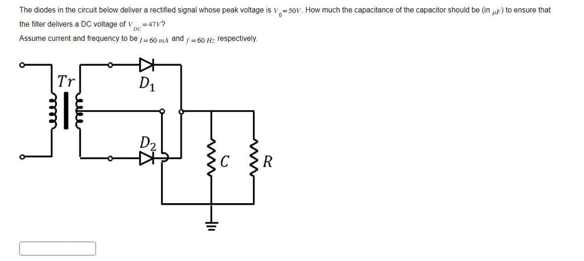 The diodes in the circuit below deliver a rectified signal whose peak voltage is V₁ =50V. How much the capacitance of the capacitor should be (in μF) to ensure that
the filter delivers a DC voltage of V=47V?
DC
Assume current and frequency to be /= 60 mA and f = 60 Hz respectively.
K+
Tr
D₁
mm
D2
www
0
HI
www
R