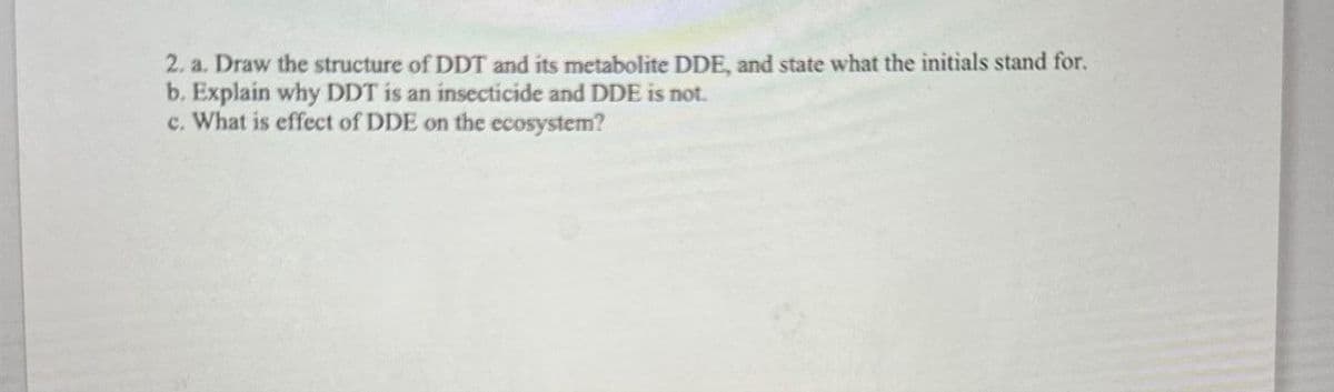 2. a. Draw the structure of DDT and its metabolite DDE, and state what the initials stand for.
b. Explain why DDT is an insecticide and DDE is not.
c. What is effect of DDE on the ecosystem?
