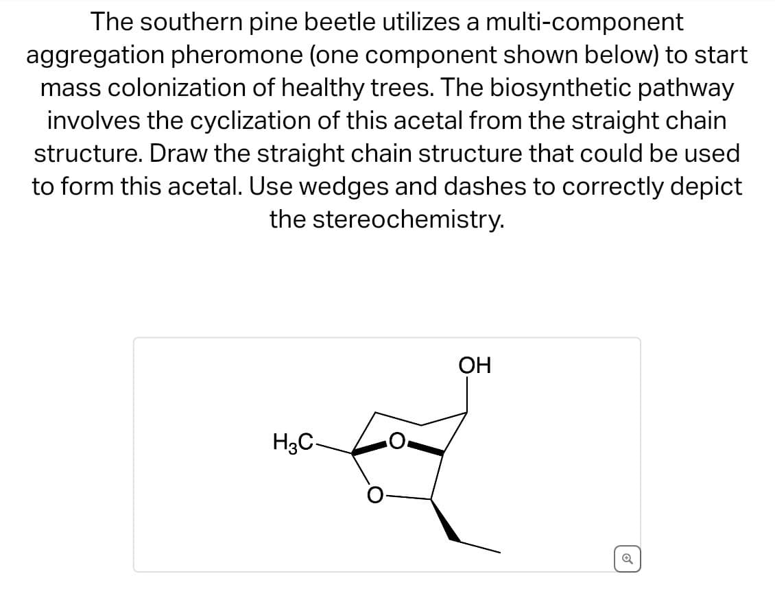 The southern pine beetle utilizes a multi-component
aggregation pheromone (one component shown below) to start
mass colonization of healthy trees. The biosynthetic pathway
involves the cyclization of this acetal from the straight chain
structure. Draw the straight chain structure that could be used
to form this acetal. Use wedges and dashes to correctly depict
the stereochemistry.
H3C
OH
6
Q