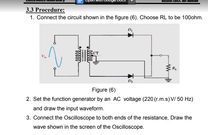 3.3 Procedure:
1. Connect the circuit shown in the figure (6). Choose RL to be 100ohm.
CT
R
D2
Figure (6)
2. Set the function generator by an AC voltage (220 (r.m.s)V/ 50 Hz)
and draw the input waveform.
3. Connect the Oscilloscope to both ends of the resistance, Draw the
wave shown in the screen of the Oscilloscope.
llle

