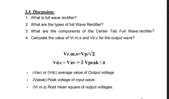 3.4 Discussion:
1. What is full wave rectifier?
2. What are the types of full Wave Rectifier?
3. What are the components of the Center Tab Full Wave rectifier?
4. Calculate the value of Vr.m.s and Vd.c for the output wave?
Vr.m.s=Vp/v2
Vd.e = Vav = 2 Vpeak / a
(Vav) or (Vdc) average value of Output voltage.
- (Vpeak) Peak voltage of input wave.
(Vr.m.s) Root mean square of output voltages.
