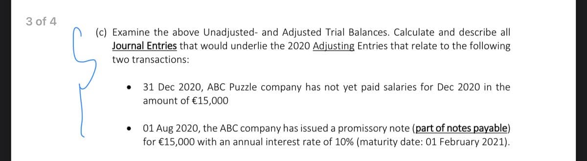 3 of 4
(c) Examine the above Unadjusted- and Adjusted Trial Balances. Calculate and describe all
Journal Entries that would underlie the 2020 Adjusting Entries that relate to the following
two transactions:
31 Dec 2020, ABC Puzzle company has not yet paid salaries for Dec 2020 in the
amount of €15,000
01 Aug 2020, the ABC company has issued a promissory note (part of notes payable)
for €15,000 with an annual interest rate of 10% (maturity date: 01 February 2021).
