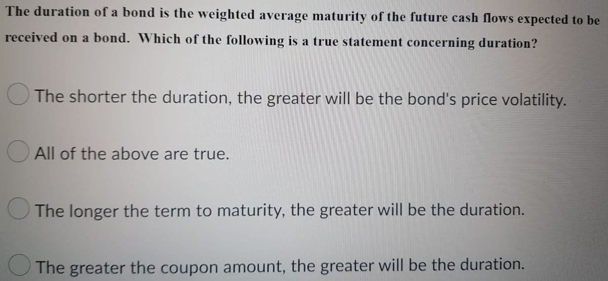 The duration of a bond is the weighted average maturity of the future cash flows expected to be
received on a bond. Which of the following is a true statement concerning duration?
The shorter the duration, the greater will be the bond's price volatility.
All of the above are true.
The longer the term to maturity, the greater will be the duration.
The greater the coupon amount, the greater will be the duration.