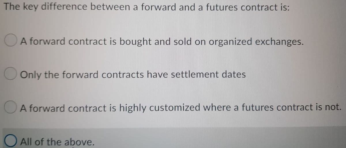 The key difference between a forward and a futures contract is:
A forward contract is bought and sold on organized exchanges.
Only the forward contracts have settlement dates
A forward contract is highly customized where a futures contract is not.
All of the above.