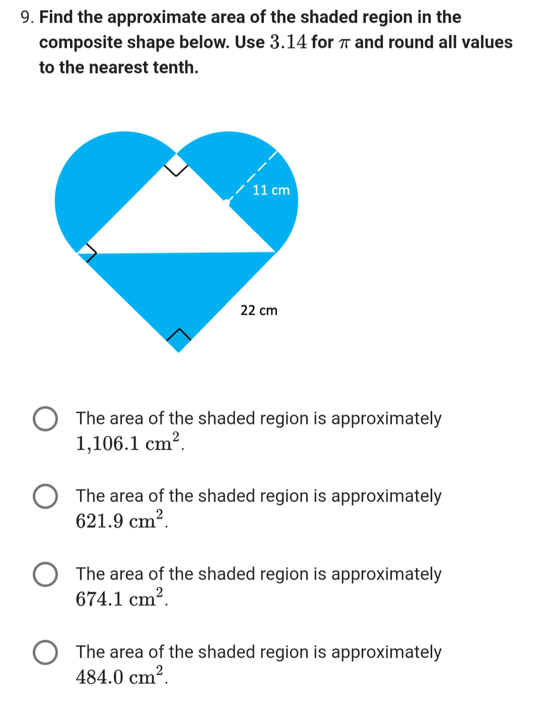 9. Find the approximate area of the shaded region in the
composite shape below. Use 3.14 for π and round all values
to the nearest tenth.
11 cm
22 cm
The area of the shaded region is approximately
1,106.1 cm².
The area of the shaded region is approximately
621.9 cm².
The area of the shaded region is approximately
674.1 cm².
The area of the shaded region is approximately
484.0 cm².