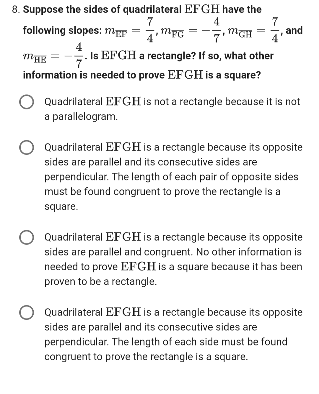 8. Suppose the sides of quadrilateral EFGH have the
7
following slopes: MEF =
MFG
4
4
4
MGH
7'
=
7
4
and
MHE
•
7
Is EFGH a rectangle? If so, what other
information is needed to prove EFGH is a square?
Quadrilateral EFGH is not a rectangle because it is not
a parallelogram.
Quadrilateral EFGH is a rectangle because its opposite
sides are parallel and its consecutive sides are
perpendicular. The length of each pair of opposite sides
must be found congruent to prove the rectangle is a
square.
Quadrilateral EFGH is a rectangle because its opposite
sides are parallel and congruent. No other information is
needed to prove EFGH is a square because it has been
proven to be a rectangle.
Quadrilateral EFGH is a rectangle because its opposite
sides are parallel and its consecutive sides are
perpendicular. The length of each side must be found
congruent to prove the rectangle is a square.