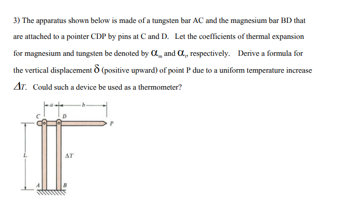 3) The apparatus shown below is made of a tungsten bar AC and the magnesium bar BD that
are attached to a pointer CDP by pins at C and D. Let the coefficients of thermal expansion
for magnesium and tungsten be denoted by Am and C,, respectively. Derive a formula for
the vertical displacement O (positive upward) of point P due to a uniform temperature increase
Ar. Could such a device be used as a thermometer?
ΔΤ
B
