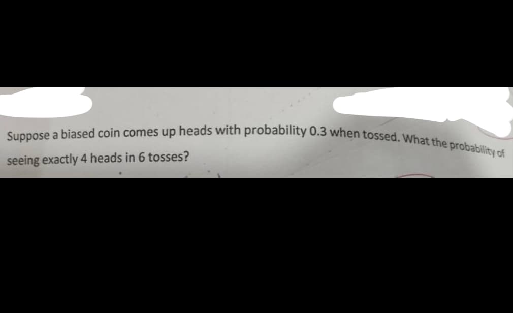 Suppose a biased coin comes up heads with probability 0.3 when tossed. What the probability of
seeing exactly 4 heads in 6 tosses?