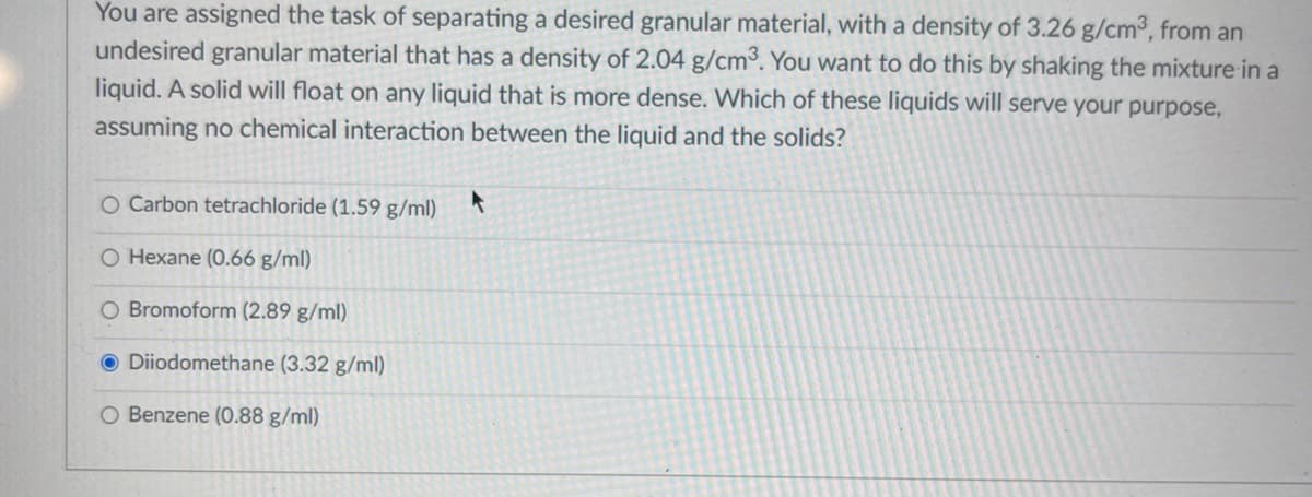 You are assigned the task of separating a desired granular material, with a density of 3.26 g/cm³, from an
undesired granular material that has a density of 2.04 g/cm³. You want to do this by shaking the mixture in a
liquid. A solid will float on any liquid that is more dense. Which of these liquids will serve your purpose,
assuming no chemical interaction between the liquid and the solids?
O Carbon tetrachloride (1.59 g/ml)
O Hexane (0.66 g/ml)
O Bromoform (2.89 g/ml)
O Diiodomethane (3.32 g/ml)
O Benzene (0.88 g/ml)
