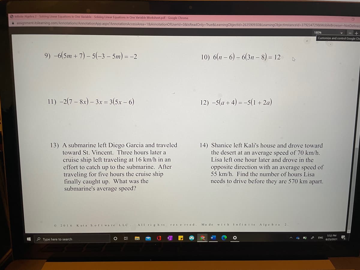 Anfinite Algebra 2- Solving Linear Equations in One Variable - Solving Linear Equations in One Variable Worksheet.pdf - Google Chrome
assignment.itslearning.com/Annotations/AnnotationApp.aspx?AnnotationAccessArea=1&AnnotationOfUserld=0&lsReadOnly=True&LearningObjectld=263590930&LearningObjectinstanceld 3792347298&MobileBrowser-NotDefined
180%
Customize and control Google Chn
9) -6(5m + 7) – 5(-3 – 5m) = -2
10) 6(n – 6) = 6(3n – 8) = 12
11) -2(7 – 8x) – 3x = 3(5x – 6)
12) –5(a + 4) = -5(1 + 2a)
13) A submarine left Diego Garcia and traveled
toward St. Vincent. Three hours later a
14) Shanice left Kali's house and drove toward
the desert at an average speed of 70 km/h.
Lisa left one hour later and drove in the
cruise ship left traveling at 16 km/h in an
effort to catch up to the submarine. After
traveling for five hours the cruise ship
finally caught up. What was the
submarine's average speed?
opposite direction with an average speed of
55 km/h. Find the number of hours Lisa
needs to drive before they are 570 km apart.
O 2016
Kuta Soft ware LLC
AIl rig hts
res e rved
Ma de
with I nfinite
Algebra 2
5:52 PM
ENG
P Type here to search
8/25/2021
