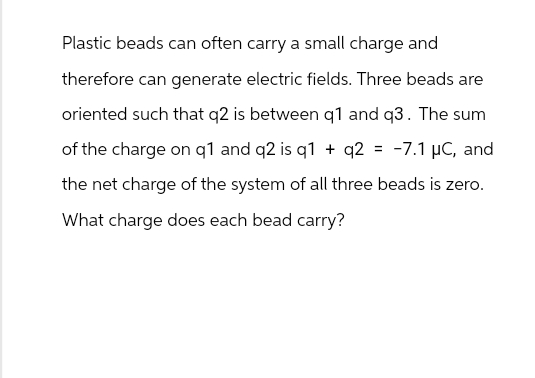 Plastic beads can often carry a small charge and
therefore can generate electric fields. Three beads are
oriented such that q2 is between q1 and q3. The sum
of the charge on q1 and q2 is q1 + q2 = -7.1 μC, and
the net charge of the system of all three beads is zero.
What charge does each bead carry?