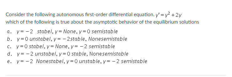 Consider the following autonomous first-order differential equation. y' = y? + 2y
which of the following is true about the asymptotic behavior of the equilibrium solutions
a. y= -2 stabel, y = None, y = 0 semistable
b. y=0 unstabel, y = - 2stable, Nonesemistable
c. y= 0 stabel, y = None, y = - 2 semistable
d. y= - 2 unstabel, y =0 stable, Nonesemistable
e. y= - 2 Nonestabel, y =0 unstable, y = - 2 semistable
