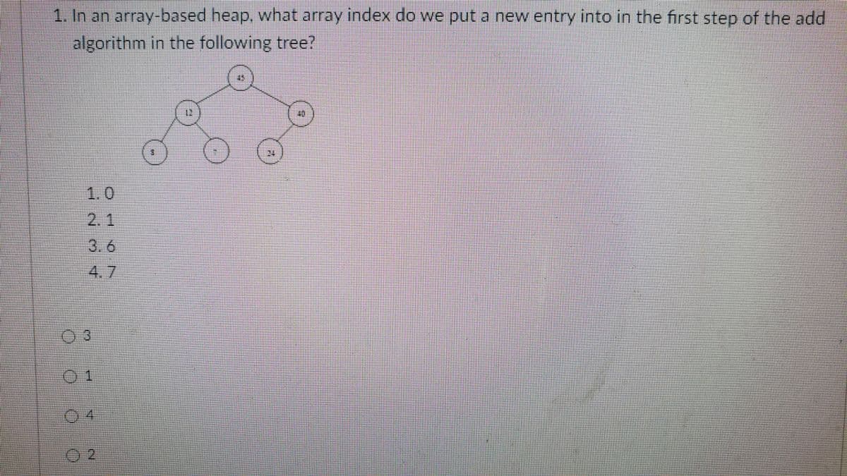 1. In an array-based heap, what array index do we put a new entry into in the first step of the add
algorithm in the following tree?
1.0
2.1
3.6
4.7
3.
01
04
