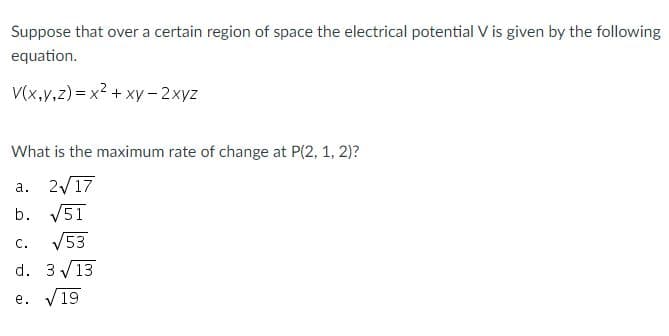 Suppose that over a certain region of space the electrical potential V is given by the following
equation.
V(x,v,z) = x2 + xy- 2xyz
What is the maximum rate of change at P(2, 1, 2)?
a. 2/17
b. V51
c. V53
d. 3 V13
е.
19
