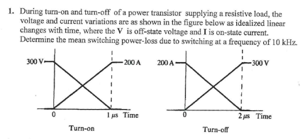 1. During turn-on and turn-off of a power transistor supplying a resistive load, the
voltage and current variations are as shown in the figure below as idealized linear
changes with time, where the V is off-state voltage and I is on-state current.
Determine the mean switching power-loss due to switching at a frequency of 10 kHz.
300 V-
- 200 A
200 A
-300 V
1 us Time
2 us Time
Turn-on
Turn-off

