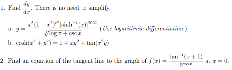 dy
1. Find There is no need to simplify.
dx
x³ (1+x²)e [sinh¯¹(x)]2022
Vlog + csc x
b. cosh(x² + y²) = 1 + xy² + tan(x²y)
a. y =
(Use logarithmic differentiation.)
2. Find an equation of the tangent line to the graph of f(x) =
tan ¹(x + 1)
5 cos x
I
at x = 0.
