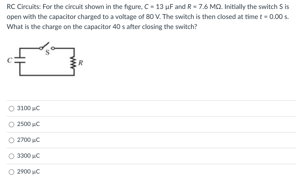 RC Circuits: For the circuit shown in the figure, C = 13 µF and R = 7.6 MQ. Initially the switch S is
open with the capacitor charged to a voltage of 80 V. The switch is then closed at time t = 0.00 s.
What is the charge on the capacitor 40 s after closing the switch?
3100 μC
2500 μC
2700 μC
3300 μC
2900 μC
R