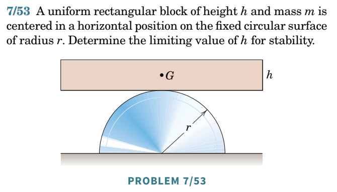 7/53 A uniform rectangular block of height h and mass m is
centered in a horizontal position on the fixed circular surface
of radius r. Determine the limiting value of h for stability.
•G
PROBLEM 7/53
h