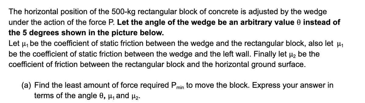 The horizontal position of the 500-kg rectangular block of concrete is adjusted by the wedge
under the action of the force P. Let the angle of the wedge be an arbitrary value 0 instead of
the 5 degrees shown in the picture below.
Let μ₁ be the coefficient of static friction between the wedge and the rectangular block, also let µ₁
be the coefficient of static friction between the wedge and the left wall. Finally let µ₂ be the
coefficient of friction between the rectangular block and the horizontal ground surface.
(a) Find the least amount of force required Pmin to move the block. Express your answer in
terms of the angle 0, μ₁ and μ₂.