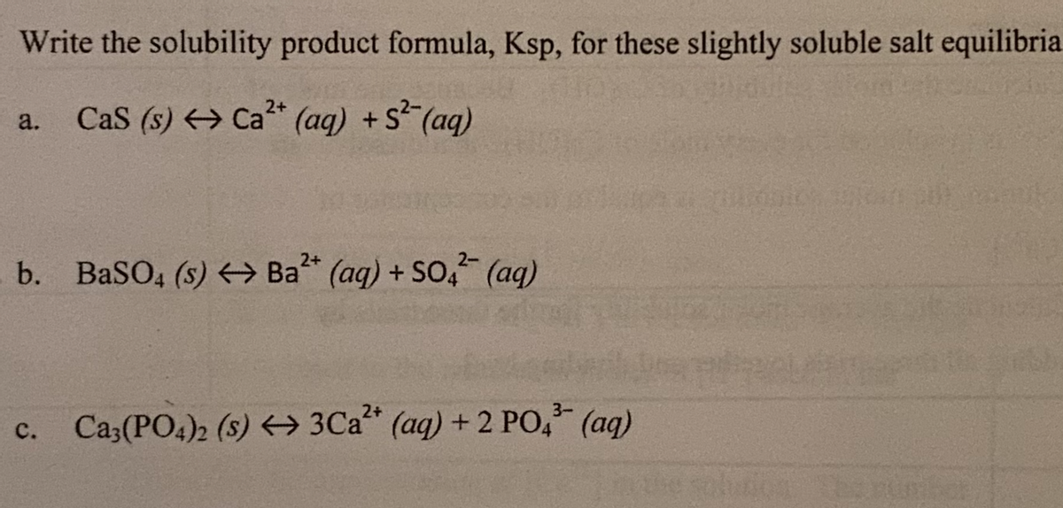 Write the solubility product formula, Ksp, for these slightly soluble salt equilibria
a. Cas (s) Ca²+ (aq) + S²(aq)
2-
2+
b. BaSO4 (s) Ba²+ (aq) + SO4² (aq)
3-
Ca3(PO4)2 (s) 3Ca²+ (aq) + 2 PO4³- (aq)