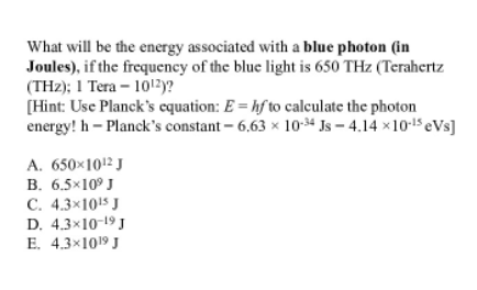 What will be the energy associated with a blue photon (in
Joules), if the frequency of the blue light is 650 THz (Terahertz
(THz); 1 Tera – 1012y?
[Hint: Use Planck's cquation: E = hf to calculate the photon
energy! h - Planck's constant – 6,63 × 10-4 Js – 4.14 ×1015 eVs]
A. 650×1012 J
B. 6.5×10° J
C. 4.3x1015 J
D. 4.3×10-19 J
E. 4.3x1019 J
