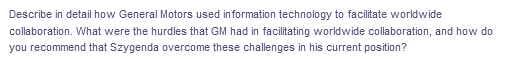 Describe in detail how General Motors used information technology to facilitate worldwide
collaboration. What were the hurdles that GM had in facilitating worldwide collaboration, and how do
you recommend that Szygenda overcome these challenges in his current position?
