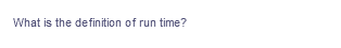 What is the definition of run time?
