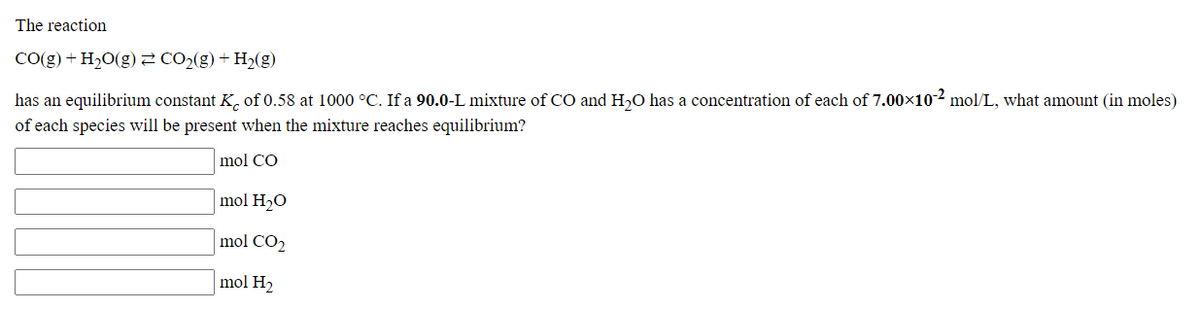 The reaction
CO(g) + H20(g)2 CO2(g) + H2(g)
has an equilibrium constant K, of 0.58 at 1000 °C. If a 90.0-L mixture of CO and H,O has a concentration of each of 7.00x10-² mol/L, what amount (in moles)
of each species will be present when the mixture reaches equilibrium?
mol CO
mol H20
mol CO2
mol H2
