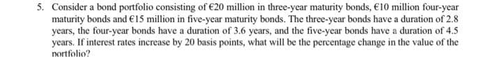 5. Consider a bond portfolio consisting of €20 million in three-year maturity bonds, €10 million four-year
maturity bonds and €15 million in five-year maturity bonds. The three-year bonds have a duration of 2.8
years, the four-year bonds have a duration of 3.6 years, and the five-year bonds have a duration of 4.5
years. If interest rates increase by 20 basis points, what will be the percentage change in the value of the
nortfolio?
