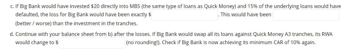 c. If Big Bank would have invested $20 directly into MBS (the same type of loans as Quick Money) and 15% of the underlying loans would have
defaulted, the loss for Big Bank would have been exactly $
This would have been
(better / worse) than the investment in the tranches.
d. Continue with your balance sheet from b) after the losses. If Big Bank would swap all its loans against Quick Money A3 tranches, its RWA
would change to $
(no rounding!). Check if Big Bank is now achieving its minimum CAR of 10% again.
