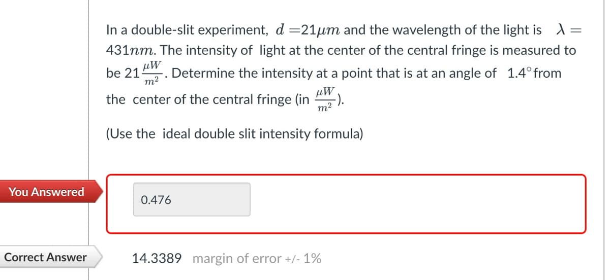 You Answered
In a double-slit experiment, d=21μm and the wavelength of the light is λ =
431nm. The intensity of light at the center of the central fringe is measured to
be 21
μω
m²
Determine the intensity at a point that is at an angle of 1.4° from
the center of the central fringe (in
μW
-).
m²
(Use the ideal double slit intensity formula)
=
0.476
Correct Answer
14.3389 margin of error +/- 1%