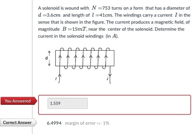 You Answered
Correct Answer
A solenoid is wound with N =753 turns on a form that has a diameter of
d=3.6cm and length of 1-41cm. The windings carry a current I in the
sense that is shown in the figure. The current produces a magnetic field, of
magnitude B =15mT, near the center of the solenoid. Determine the
current in the solenoid windings (in A).
1.559
6.4994 margin of error +/- 1%