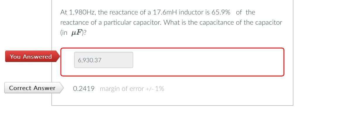 You Answered
Correct Answer
At 1,980Hz, the reactance of a 17.6mH inductor is 65.9% of the
reactance of a particular capacitor. What is the capacitance of the capacitor
(in μF)?
6,930.37
0.2419 margin of error +/- 1%
