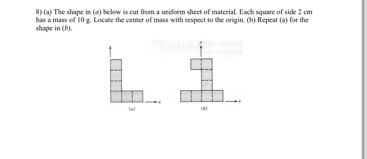 8) (a) The shape in (a) below is cut from a uniform sheet of material. Each square of side 2 cm
has a mass of 10 g. Locate the center of mass with respect to the origin. (b) Repeat (a) for the
shape in (b).
(a)
(b)