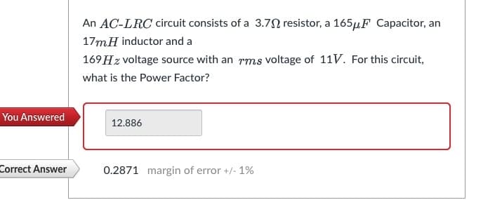 You Answered
Correct Answer
An AC-LRC circuit consists of a 3.7 resistor, a 165μF Capacitor, an
17mH inductor and a
169 Hz voltage source with an rms voltage of 11V. For this circuit,
what is the Power Factor?
12.886
0.2871 margin of error +/- 1%
